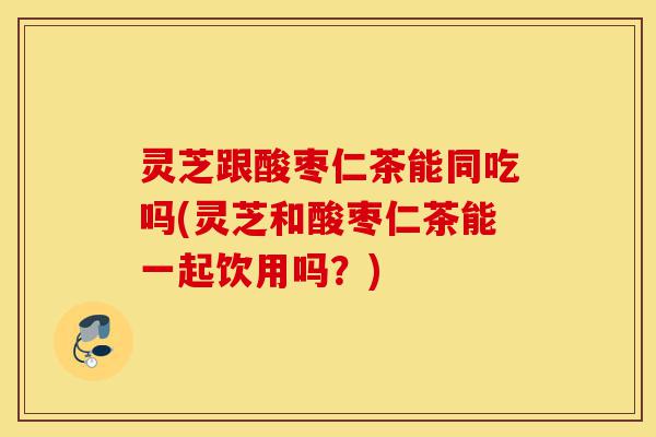 灵芝跟酸枣仁茶能同吃吗(灵芝和酸枣仁茶能一起饮用吗?)-第1张图片-灵芝之家 灵芝跟酸枣仁茶能同吃吗(灵芝和酸枣仁茶能一起饮用吗?)-第1张图片-灵芝之家