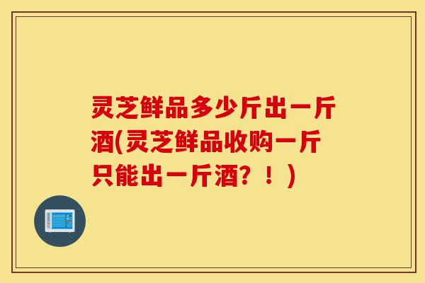 灵芝鲜品多少斤出一斤酒(灵芝鲜品收购一斤只能出一斤酒？！)-第1张图片-灵芝之家