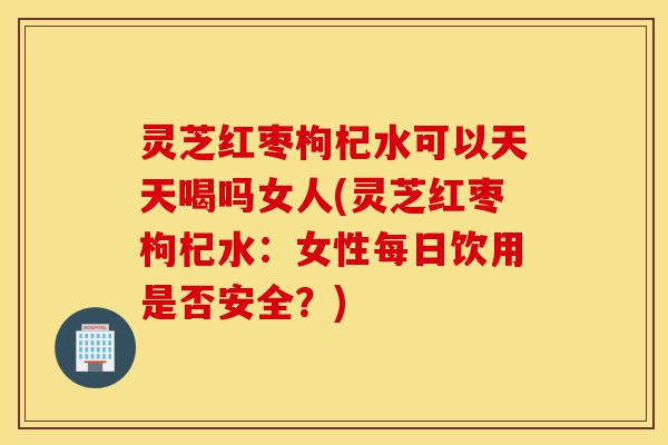 灵芝红枣枸杞水可以天天喝吗女人(灵芝红枣枸杞水:女性每日饮用是否安全?)-第1张图片-灵芝之家 灵芝红枣枸杞水可以天天喝吗女人(灵芝红枣枸杞水:女性每日饮用是否安全?)-第1张图片-灵芝之家