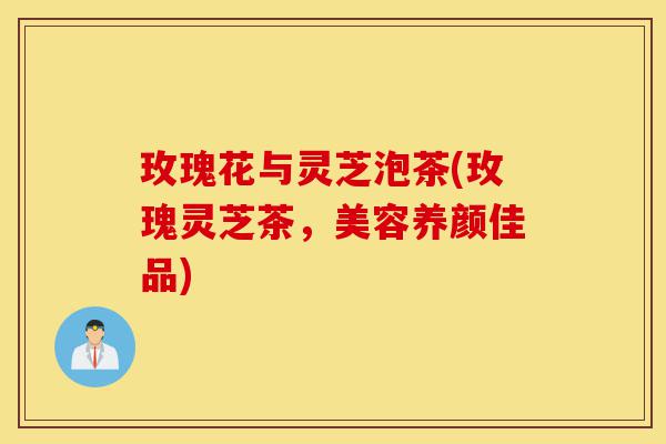 玫瑰花与灵芝泡茶(玫瑰灵芝茶,美容养颜佳品)-第1张图片-灵芝之家 玫瑰花与灵芝泡茶(玫瑰灵芝茶,美容养颜佳品)-第1张图片-灵芝之家