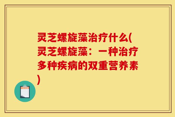灵芝螺旋藻治疗什么(灵芝螺旋藻:一种治疗多种疾病的双重营养素)-第1张图片-灵芝之家 灵芝螺旋藻治疗什么(灵芝螺旋藻:一种治疗多种疾病的双重营养素)-第1张图片-灵芝之家