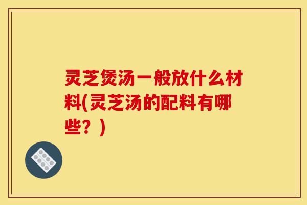 灵芝煲汤一般放什么材料(灵芝汤的配料有哪些?)-第1张图片-灵芝之家 灵芝煲汤一般放什么材料(灵芝汤的配料有哪些?)-第1张图片-灵芝之家