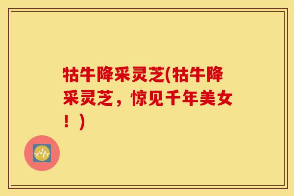 牯牛降采灵芝(牯牛降采灵芝,惊见千年美女!)-第1张图片-灵芝之家 牯牛降采灵芝(牯牛降采灵芝,惊见千年美女!)-第1张图片-灵芝之家