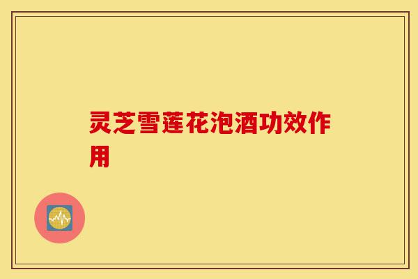 灵芝雪莲花泡酒功效作用-第1张图片-灵芝之家