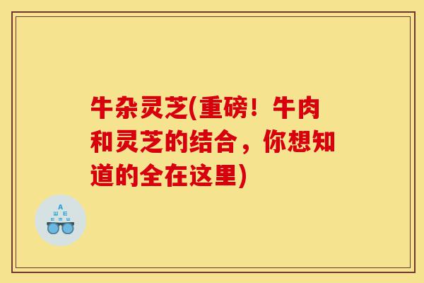牛杂灵芝(重磅!牛肉和灵芝的结合,你想知道的全在这里)-第1张图片-灵芝之家 牛杂灵芝(重磅!牛肉和灵芝的结合,你想知道的全在这里)-第1张图片-灵芝之家