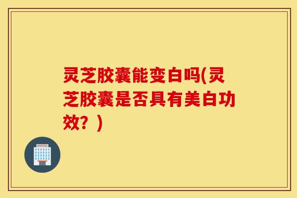 灵芝胶囊能变白吗(灵芝胶囊是否具有美白功效?)-第1张图片-灵芝之家 灵芝胶囊能变白吗(灵芝胶囊是否具有美白功效?)-第1张图片-灵芝之家