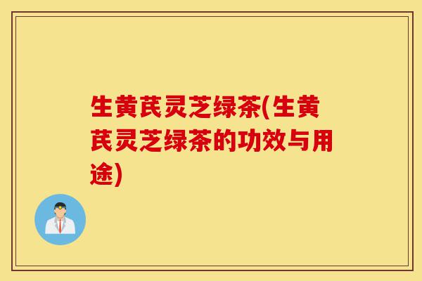 生黄芪灵芝绿茶(生黄芪灵芝绿茶的功效与用途)-第1张图片-灵芝之家 生黄芪灵芝绿茶(生黄芪灵芝绿茶的功效与用途)-第1张图片-灵芝之家