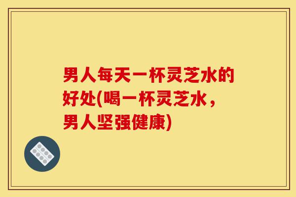 男人每天一杯灵芝水的好处(喝一杯灵芝水,男人坚强健康)-第1张图片-灵芝之家 男人每天一杯灵芝水的好处(喝一杯灵芝水,男人坚强健康)-第1张图片-灵芝之家