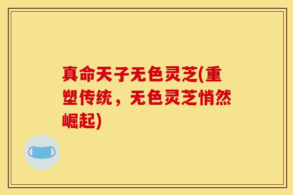 真命天子无色灵芝(重塑传统,无色灵芝悄然崛起)-第1张图片-灵芝之家 真命天子无色灵芝(重塑传统,无色灵芝悄然崛起)-第1张图片-灵芝之家