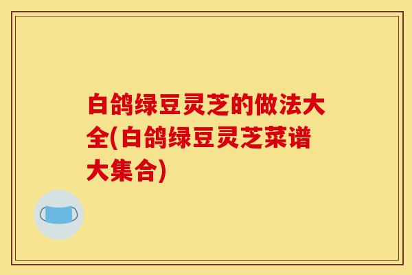 白鸽绿豆灵芝的做法大全(白鸽绿豆灵芝菜谱大集合)-第1张图片-灵芝之家 白鸽绿豆灵芝的做法大全(白鸽绿豆灵芝菜谱大集合)-第1张图片-灵芝之家