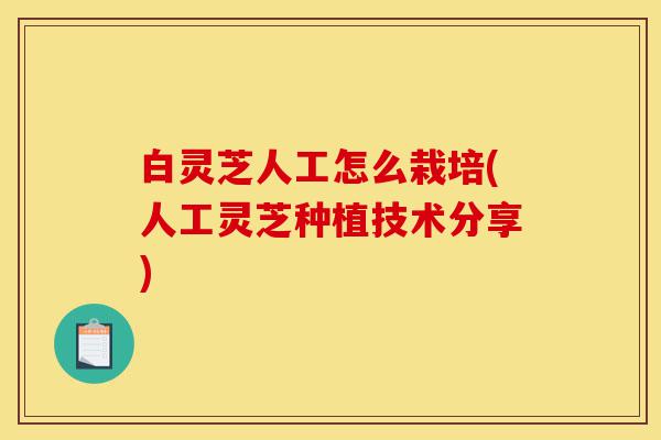白灵芝人工怎么栽培(人工灵芝种植技术分享)-第1张图片-灵芝之家 白灵芝人工怎么栽培(人工灵芝种植技术分享)-第1张图片-灵芝之家