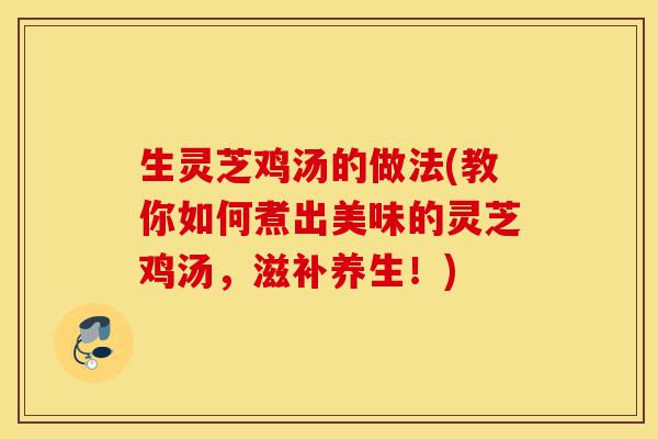 生灵芝鸡汤的做法(教你如何煮出美味的灵芝鸡汤，滋补养生！)-第1张图片-灵芝之家