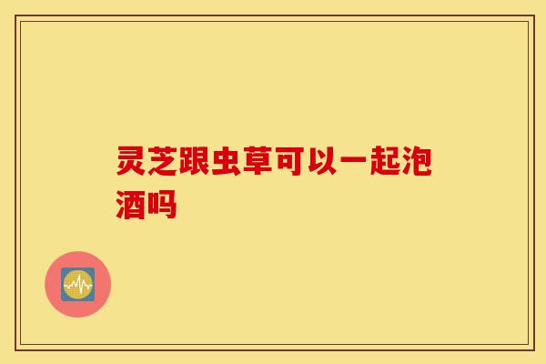 灵芝跟虫草可以一起泡酒吗-第1张图片-灵芝之家 灵芝跟虫草可以一起泡酒吗-第1张图片-灵芝之家