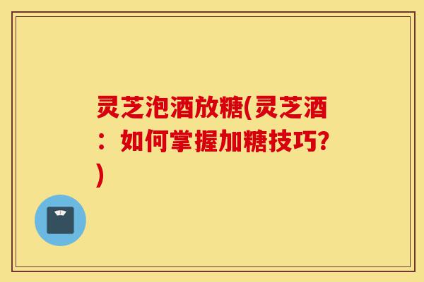 灵芝泡酒放糖(灵芝酒:如何掌握加糖技巧?)-第1张图片-灵芝之家 灵芝泡酒放糖(灵芝酒:如何掌握加糖技巧?)-第1张图片-灵芝之家