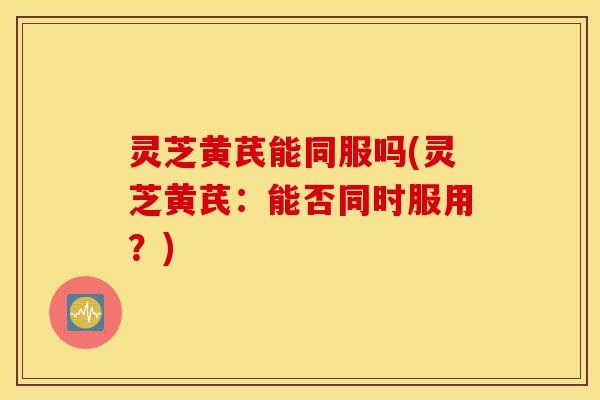 灵芝黄芪能同服吗(灵芝黄芪:能否同时服用?)-第1张图片-灵芝之家 灵芝黄芪能同服吗(灵芝黄芪:能否同时服用?)-第1张图片-灵芝之家