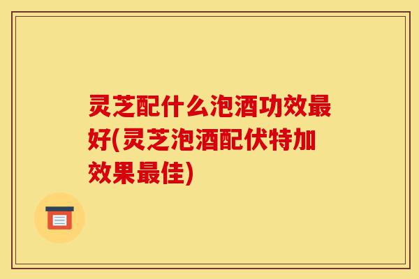 灵芝配什么泡酒功效最好(灵芝泡酒配伏特加效果最佳)-第1张图片-灵芝之家 灵芝配什么泡酒功效最好(灵芝泡酒配伏特加效果最佳)-第1张图片-灵芝之家