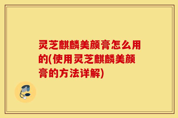灵芝麒麟美颜膏怎么用的(使用灵芝麒麟美颜膏的方法详解)-第1张图片-灵芝之家