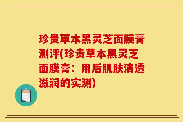 珍贵草本黑灵芝面膜膏测评(珍贵草本黑灵芝面膜膏:用后肌肤清透滋润的实测)-第1张图片-灵芝之家 珍贵草本黑灵芝面膜膏测评(珍贵草本黑灵芝面膜膏:用后肌肤清透滋润的实测)-第1张图片-灵芝之家