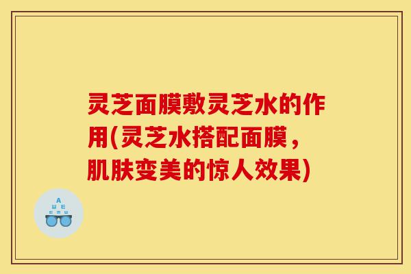 灵芝面膜敷灵芝水的作用(灵芝水搭配面膜,肌肤变美的惊人效果)-第1张图片-灵芝之家 灵芝面膜敷灵芝水的作用(灵芝水搭配面膜,肌肤变美的惊人效果)-第1张图片-灵芝之家