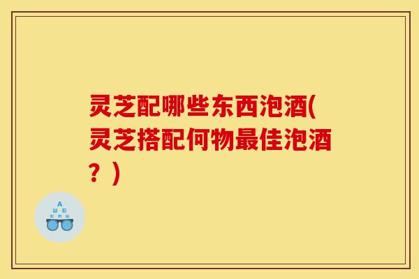 灵芝配哪些东西泡酒(灵芝搭配何物最佳泡酒？)-第1张图片-灵芝之家