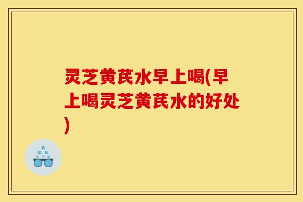 灵芝黄芪水早上喝(早上喝灵芝黄芪水的好处)-第1张图片-灵芝之家