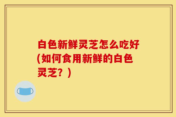 白色新鲜灵芝怎么吃好(如何食用新鲜的白色灵芝?)-第1张图片-灵芝之家 白色新鲜灵芝怎么吃好(如何食用新鲜的白色灵芝?)-第1张图片-灵芝之家