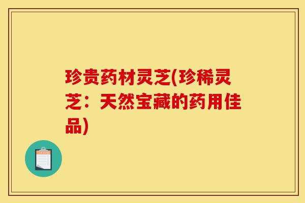 珍贵药材灵芝(珍稀灵芝:天然宝藏的药用佳品)-第1张图片-灵芝之家 珍贵药材灵芝(珍稀灵芝:天然宝藏的药用佳品)-第1张图片-灵芝之家
