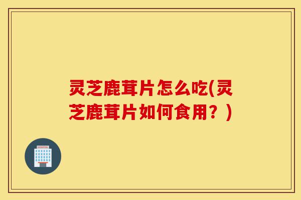 灵芝鹿茸片怎么吃(灵芝鹿茸片如何食用?)-第1张图片-灵芝之家 灵芝鹿茸片怎么吃(灵芝鹿茸片如何食用?)-第1张图片-灵芝之家