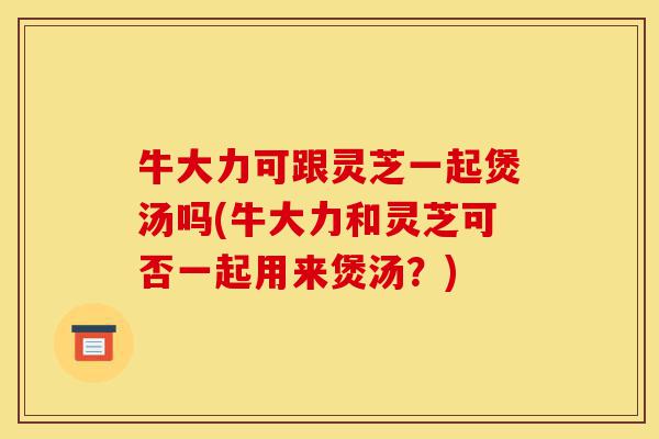 牛大力可跟灵芝一起煲汤吗(牛大力和灵芝可否一起用来煲汤？)-第1张图片-灵芝之家