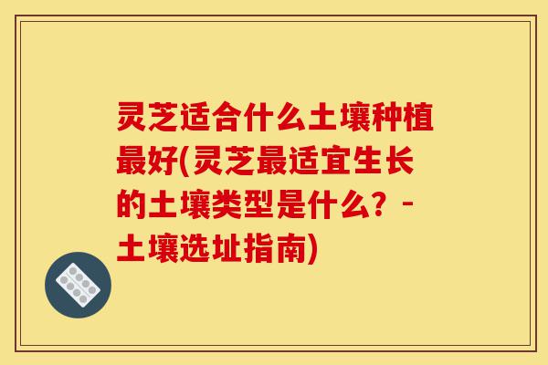 灵芝适合什么土壤种植最好(灵芝最适宜生长的土壤类型是什么？-土壤选址指南)-第1张图片-灵芝之家