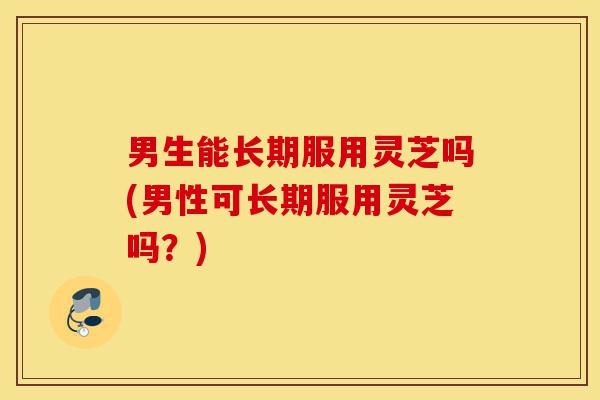 男生能长期服用灵芝吗(男性可长期服用灵芝吗?)-第1张图片-灵芝之家 男生能长期服用灵芝吗(男性可长期服用灵芝吗?)-第1张图片-灵芝之家
