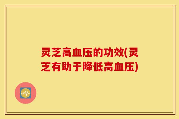 灵芝高血压的功效(灵芝有助于降低高血压)-第1张图片-灵芝之家 灵芝高血压的功效(灵芝有助于降低高血压)-第1张图片-灵芝之家