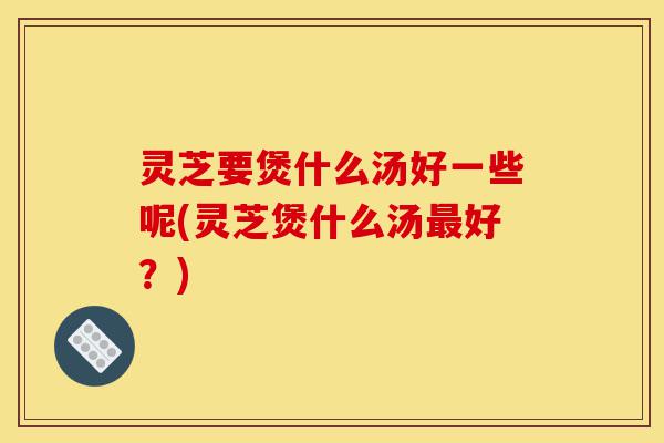 灵芝要煲什么汤好一些呢(灵芝煲什么汤最好?)-第1张图片-灵芝之家 灵芝要煲什么汤好一些呢(灵芝煲什么汤最好?)-第1张图片-灵芝之家