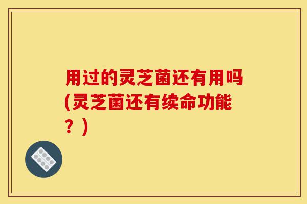 用过的灵芝菌还有用吗(灵芝菌还有续命功能?)-第1张图片-灵芝之家 用过的灵芝菌还有用吗(灵芝菌还有续命功能?)-第1张图片-灵芝之家