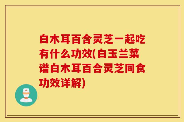 白木耳百合灵芝一起吃有什么功效(白玉兰菜谱白木耳百合灵芝同食功效详解)-第1张图片-灵芝之家 白木耳百合灵芝一起吃有什么功效(白玉兰菜谱白木耳百合灵芝同食功效详解)-第1张图片-灵芝之家