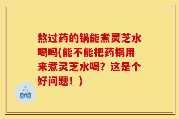熬过药的锅能煮灵芝水喝吗(能不能把药锅用来煮灵芝水喝?这是个好问题!)-第1张图片-灵芝之家 熬过药的锅能煮灵芝水喝吗(能不能把药锅用来煮灵芝水喝?这是个好问题!)-第1张图片-灵芝之家