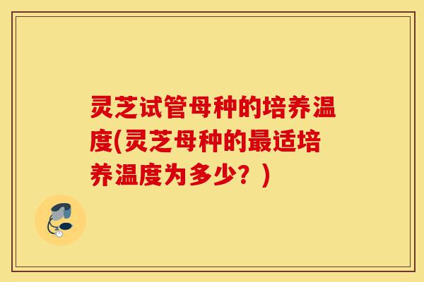 灵芝试管母种的培养温度(灵芝母种的最适培养温度为多少?)-第1张图片-灵芝之家 灵芝试管母种的培养温度(灵芝母种的最适培养温度为多少?)-第1张图片-灵芝之家