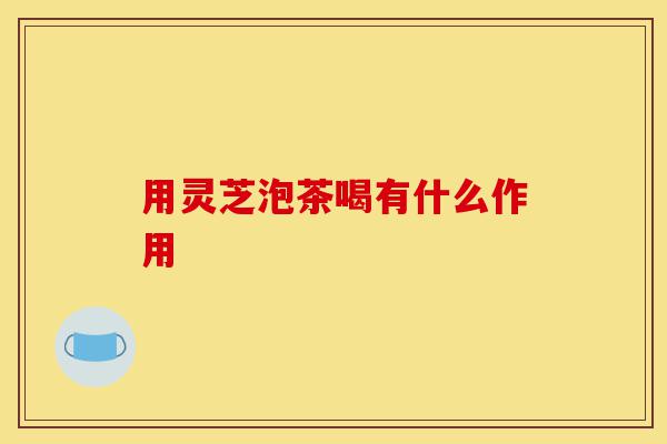 用灵芝泡茶喝有什么作用-第1张图片-灵芝之家 用灵芝泡茶喝有什么作用-第1张图片-灵芝之家