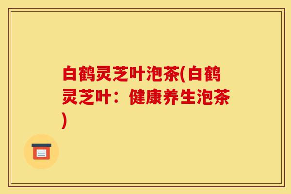 白鹤灵芝叶泡茶(白鹤灵芝叶:健康养生泡茶)-第1张图片-灵芝之家 白鹤灵芝叶泡茶(白鹤灵芝叶:健康养生泡茶)-第1张图片-灵芝之家