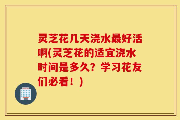 灵芝花几天浇水最好活啊(灵芝花的适宜浇水时间是多久?学习花友们必看!)-第1张图片-灵芝之家 灵芝花几天浇水最好活啊(灵芝花的适宜浇水时间是多久?学习花友们必看!)-第1张图片-灵芝之家