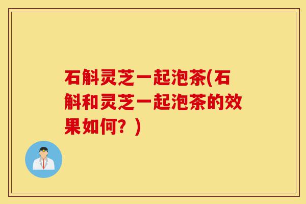 石斛灵芝一起泡茶(石斛和灵芝一起泡茶的效果如何?)-第1张图片-灵芝之家 石斛灵芝一起泡茶(石斛和灵芝一起泡茶的效果如何?)-第1张图片-灵芝之家