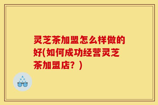 灵芝茶加盟怎么样做的好(如何成功经营灵芝茶加盟店?)-第1张图片-灵芝之家 灵芝茶加盟怎么样做的好(如何成功经营灵芝茶加盟店?)-第1张图片-灵芝之家