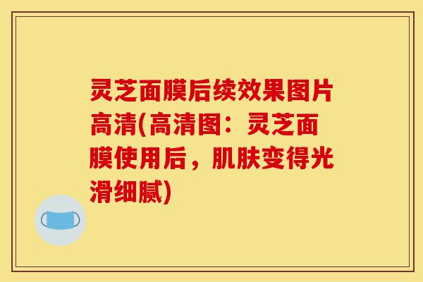 灵芝面膜后续效果图片高清(高清图:灵芝面膜使用后,肌肤变得光滑细腻)-第1张图片-灵芝之家 灵芝面膜后续效果图片高清(高清图:灵芝面膜使用后,肌肤变得光滑细腻)-第1张图片-灵芝之家