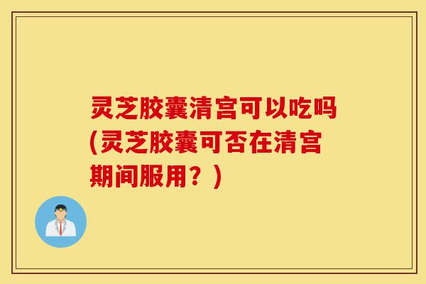 灵芝胶囊清宫可以吃吗(灵芝胶囊可否在清宫期间服用?)-第1张图片-灵芝之家 灵芝胶囊清宫可以吃吗(灵芝胶囊可否在清宫期间服用?)-第1张图片-灵芝之家
