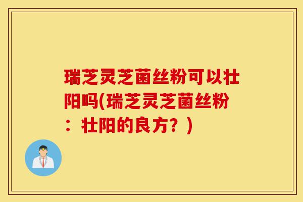 瑞芝灵芝菌丝粉可以壮阳吗(瑞芝灵芝菌丝粉:壮阳的良方?)-第1张图片-灵芝之家 瑞芝灵芝菌丝粉可以壮阳吗(瑞芝灵芝菌丝粉:壮阳的良方?)-第1张图片-灵芝之家