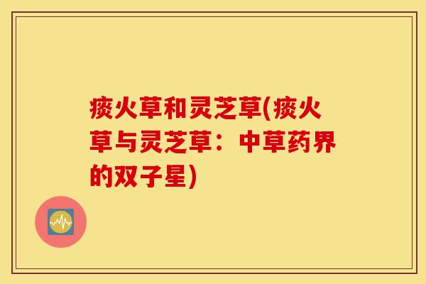 痰火草和灵芝草(痰火草与灵芝草:中草药界的双子星)-第1张图片-灵芝之家 痰火草和灵芝草(痰火草与灵芝草:中草药界的双子星)-第1张图片-灵芝之家