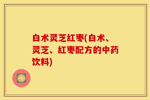 白术灵芝红枣(白术、灵芝、红枣配方的中药饮料)-第1张图片-灵芝之家 白术灵芝红枣(白术、灵芝、红枣配方的中药饮料)-第1张图片-灵芝之家