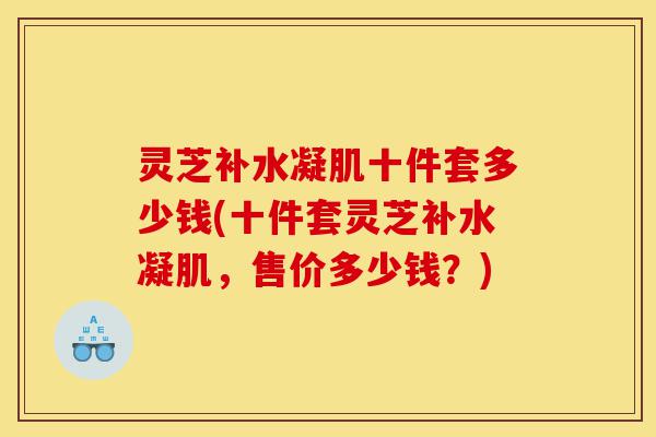 灵芝补水凝肌十件套多少钱(十件套灵芝补水凝肌,售价多少钱?)-第1张图片-灵芝之家 灵芝补水凝肌十件套多少钱(十件套灵芝补水凝肌,售价多少钱?)-第1张图片-灵芝之家