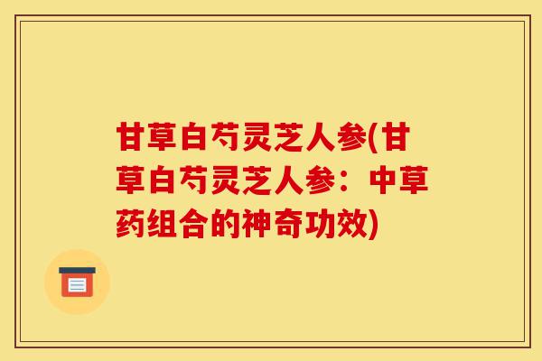 甘草白芍灵芝人参(甘草白芍灵芝人参:中草药组合的神奇功效)-第1张图片-灵芝之家 甘草白芍灵芝人参(甘草白芍灵芝人参:中草药组合的神奇功效)-第1张图片-灵芝之家