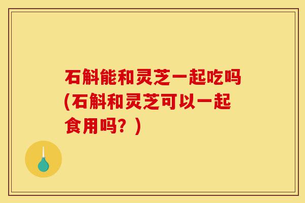 石斛能和灵芝一起吃吗(石斛和灵芝可以一起食用吗?)-第1张图片-灵芝之家 石斛能和灵芝一起吃吗(石斛和灵芝可以一起食用吗?)-第1张图片-灵芝之家